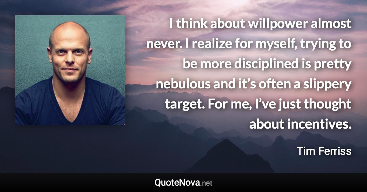 I think about willpower almost never. I realize for myself, trying to be more disciplined is pretty nebulous and it’s often a slippery target. For me, I’ve just thought about incentives. - Tim Ferriss quote