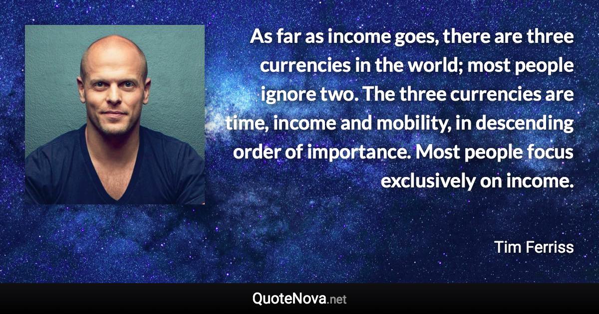 As far as income goes, there are three currencies in the world; most people ignore two. The three currencies are time, income and mobility, in descending order of importance. Most people focus exclusively on income. - Tim Ferriss quote