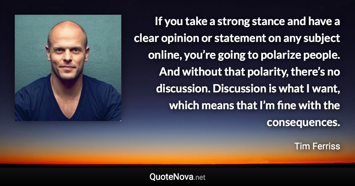 If you take a strong stance and have a clear opinion or statement on any subject online, you’re going to polarize people. And without that polarity, there’s no discussion. Discussion is what I want, which means that I’m fine with the consequences. - Tim Ferriss quote