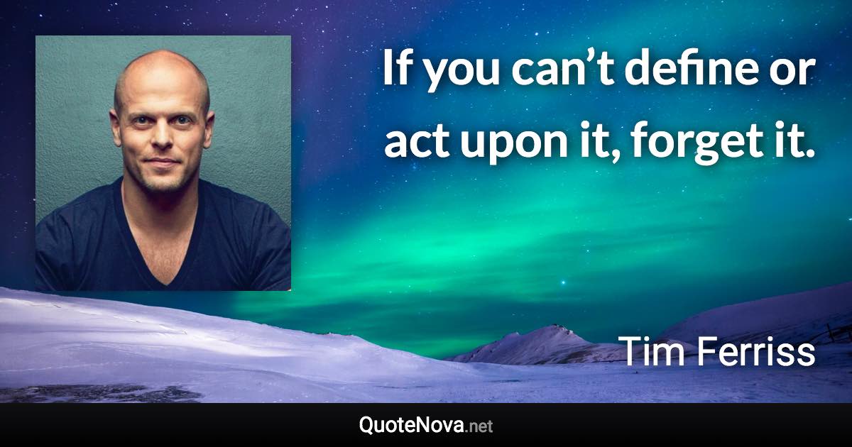 If you can’t define or act upon it, forget it. - Tim Ferriss quote