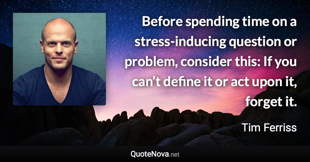 Before spending time on a stress-inducing question or problem, consider this: If you can’t define it or act upon it, forget it. - Tim Ferriss quote