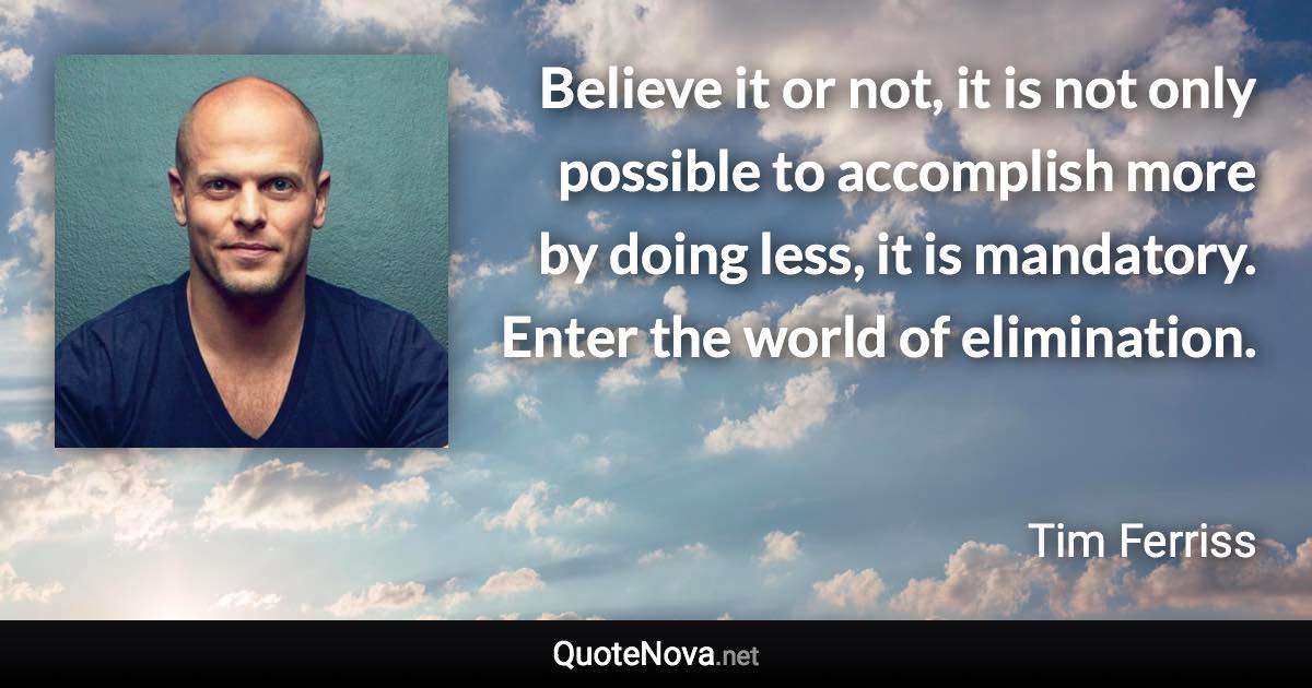 Believe it or not, it is not only possible to accomplish more by doing less, it is mandatory. Enter the world of elimination. - Tim Ferriss quote