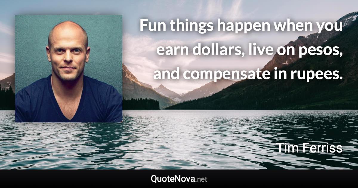 Fun things happen when you earn dollars, live on pesos, and compensate in rupees. - Tim Ferriss quote