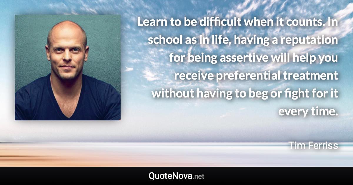 Learn to be difficult when it counts. In school as in life, having a reputation for being assertive will help you receive preferential treatment without having to beg or fight for it every time. - Tim Ferriss quote