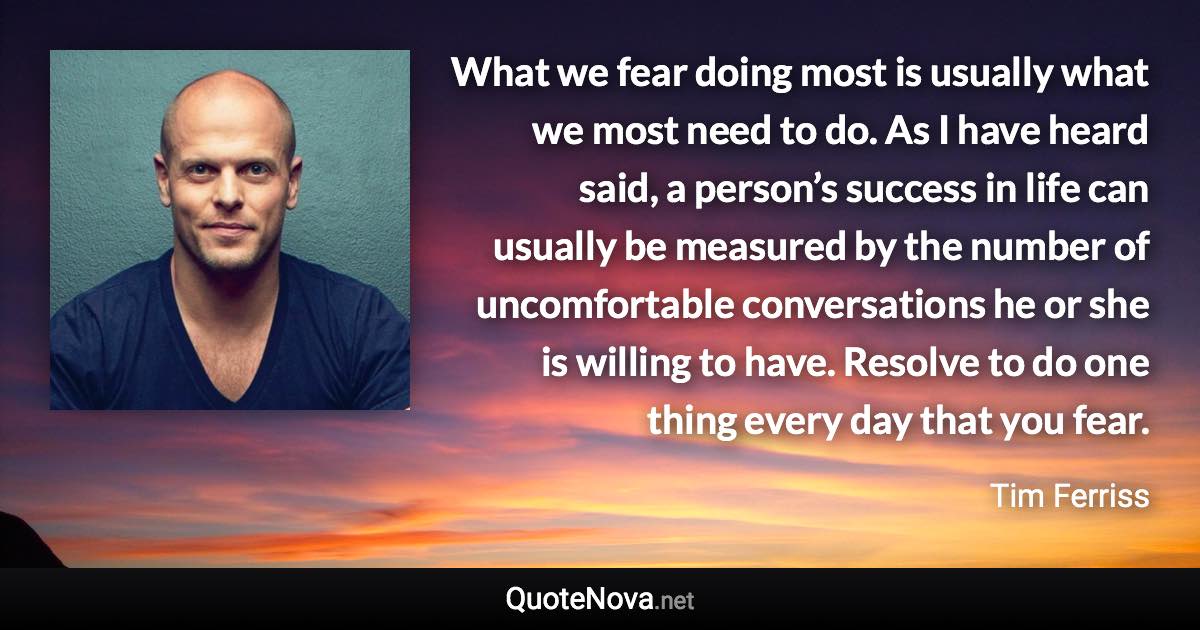 What we fear doing most is usually what we most need to do. As I have heard said, a person’s success in life can usually be measured by the number of uncomfortable conversations he or she is willing to have. Resolve to do one thing every day that you fear. - Tim Ferriss quote