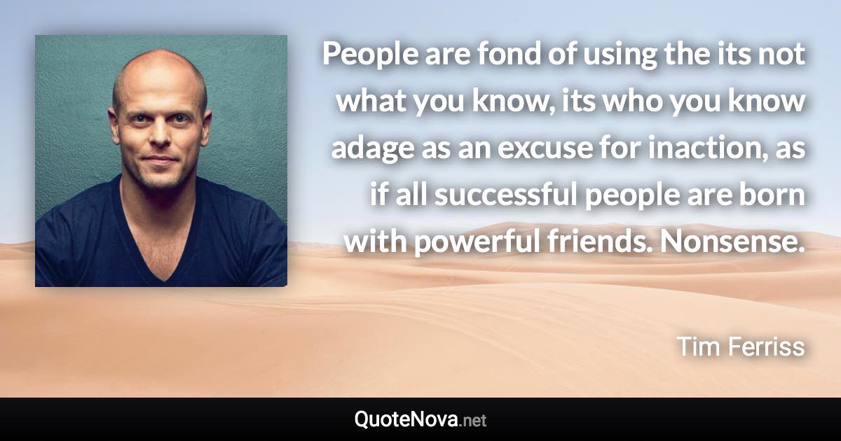 People are fond of using the its not what you know, its who you know adage as an excuse for inaction, as if all successful people are born with powerful friends. Nonsense. - Tim Ferriss quote