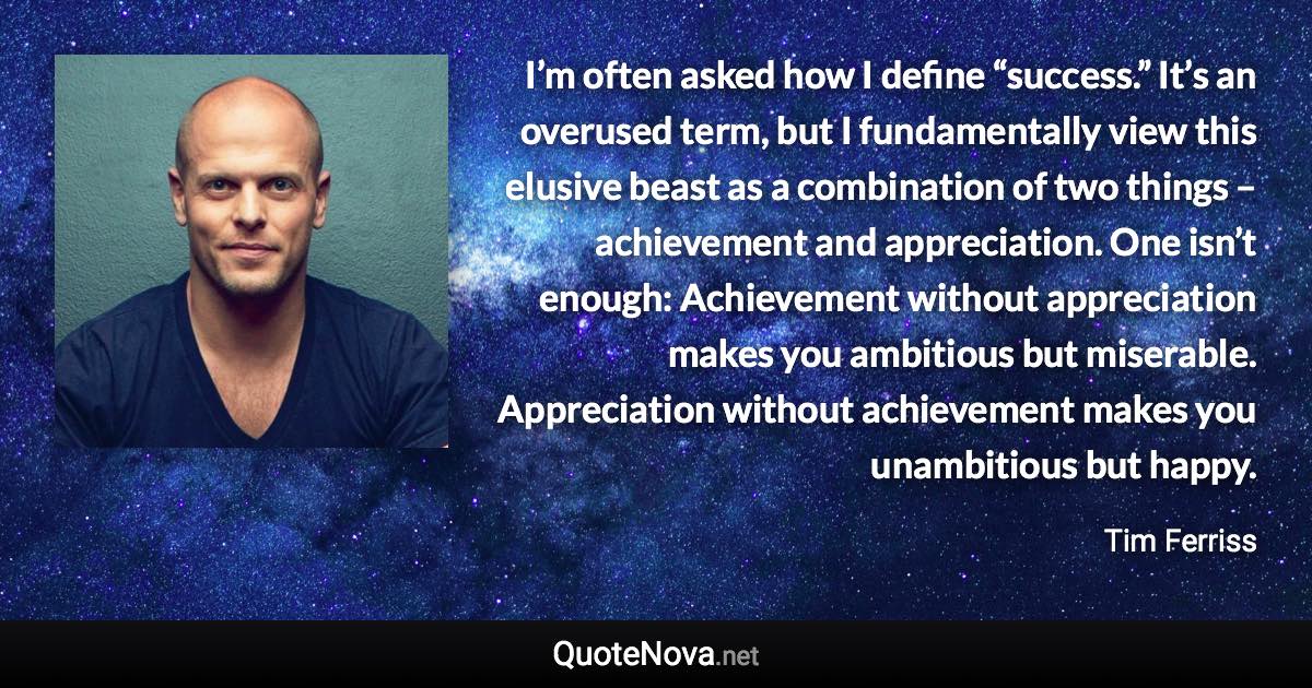 I’m often asked how I define “success.” It’s an overused term, but I fundamentally view this elusive beast as a combination of two things – achievement and appreciation. One isn’t enough: Achievement without appreciation makes you ambitious but miserable. Appreciation without achievement makes you unambitious but happy. - Tim Ferriss quote