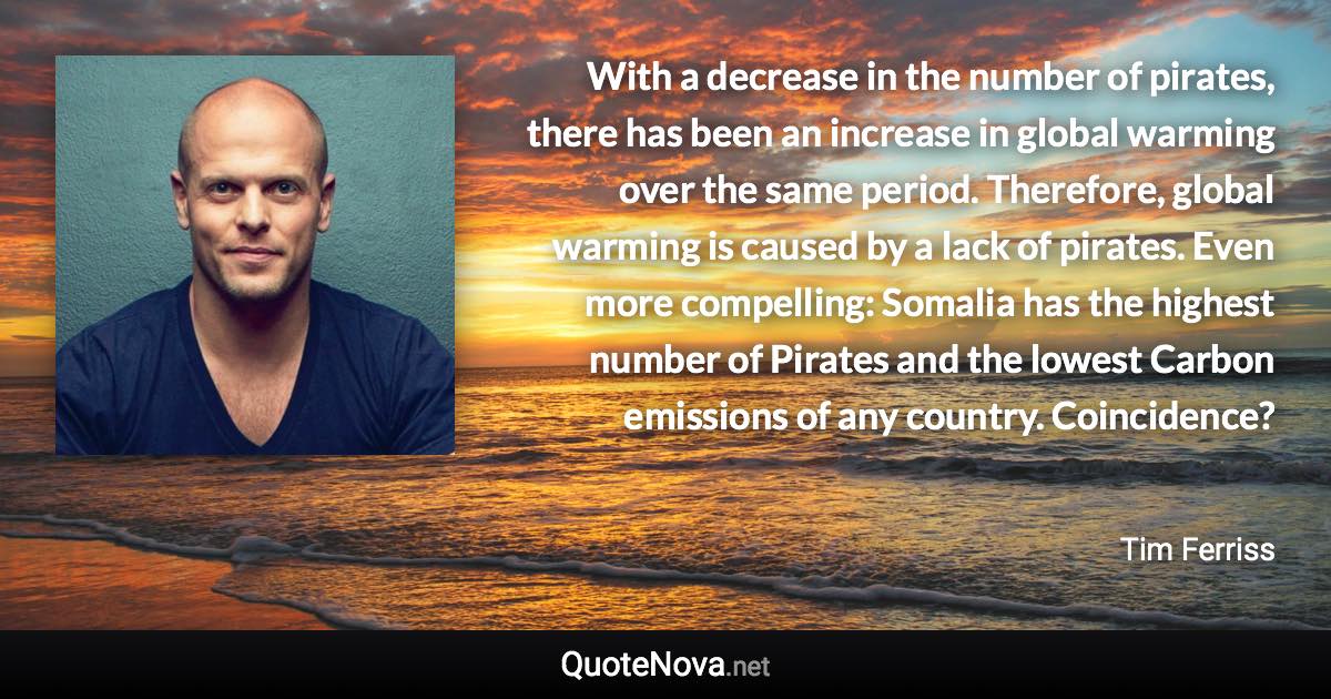 With a decrease in the number of pirates, there has been an increase in global warming over the same period. Therefore, global warming is caused by a lack of pirates. Even more compelling: Somalia has the highest number of Pirates and the lowest Carbon emissions of any country. Coincidence? - Tim Ferriss quote