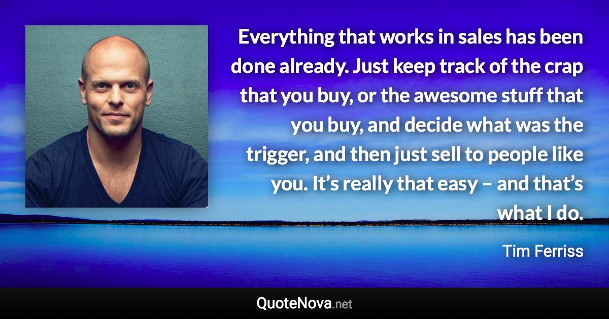 Everything that works in sales has been done already. Just keep track of the crap that you buy, or the awesome stuff that you buy, and decide what was the trigger, and then just sell to people like you. It’s really that easy – and that’s what I do. - Tim Ferriss quote