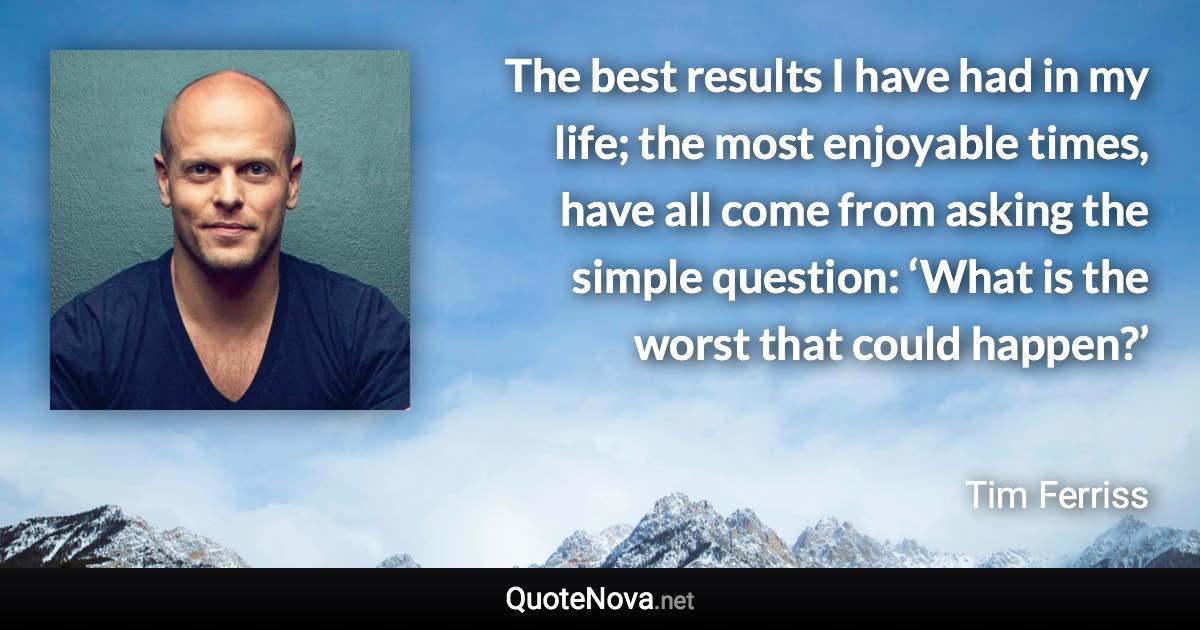 The best results I have had in my life; the most enjoyable times, have all come from asking the simple question: ‘What is the worst that could happen?’ - Tim Ferriss quote