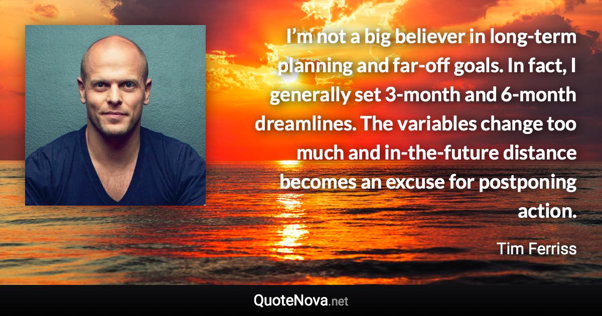 I’m not a big believer in long-term planning and far-off goals. In fact, I generally set 3-month and 6-month dreamlines. The variables change too much and in-the-future distance becomes an excuse for postponing action. - Tim Ferriss quote