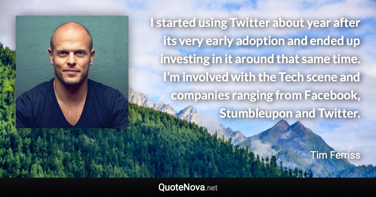 I started using Twitter about year after its very early adoption and ended up investing in it around that same time. I’m involved with the Tech scene and companies ranging from Facebook, Stumbleupon and Twitter. - Tim Ferriss quote