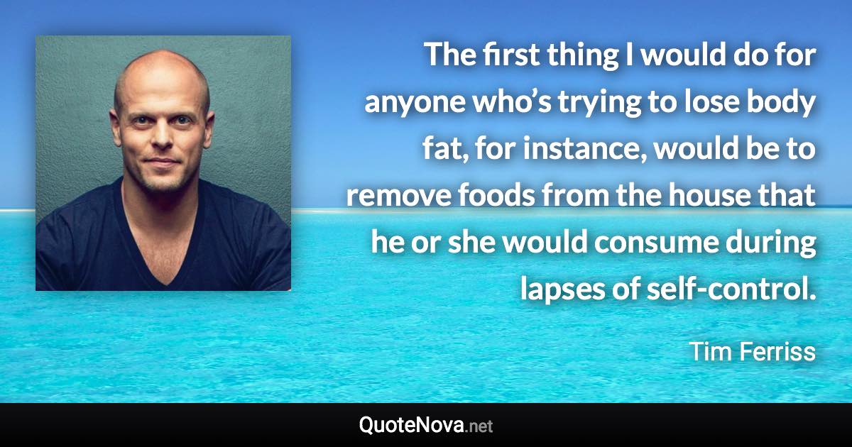 The first thing I would do for anyone who’s trying to lose body fat, for instance, would be to remove foods from the house that he or she would consume during lapses of self-control. - Tim Ferriss quote