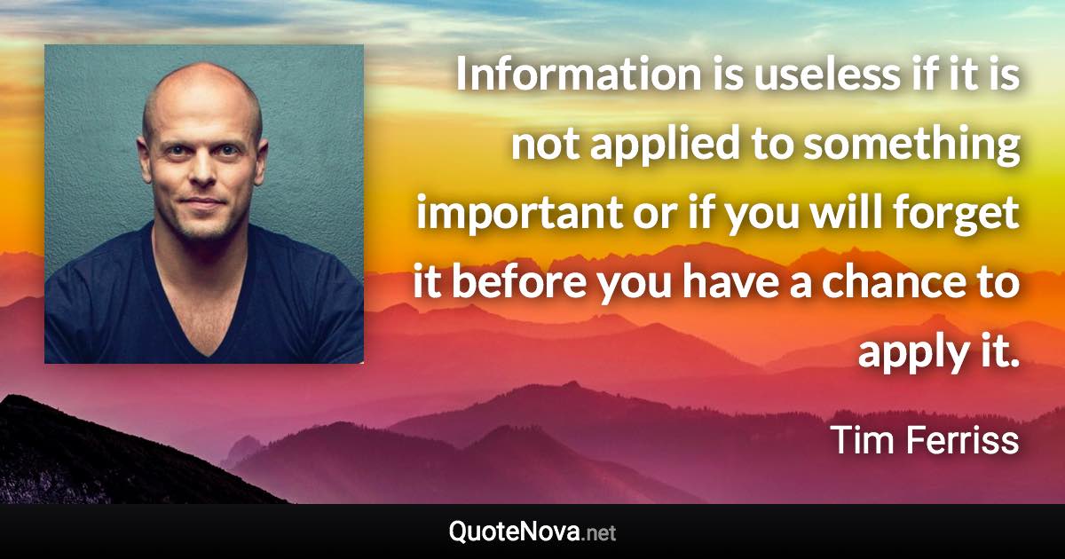 Information is useless if it is not applied to something important or if you will forget it before you have a chance to apply it. - Tim Ferriss quote