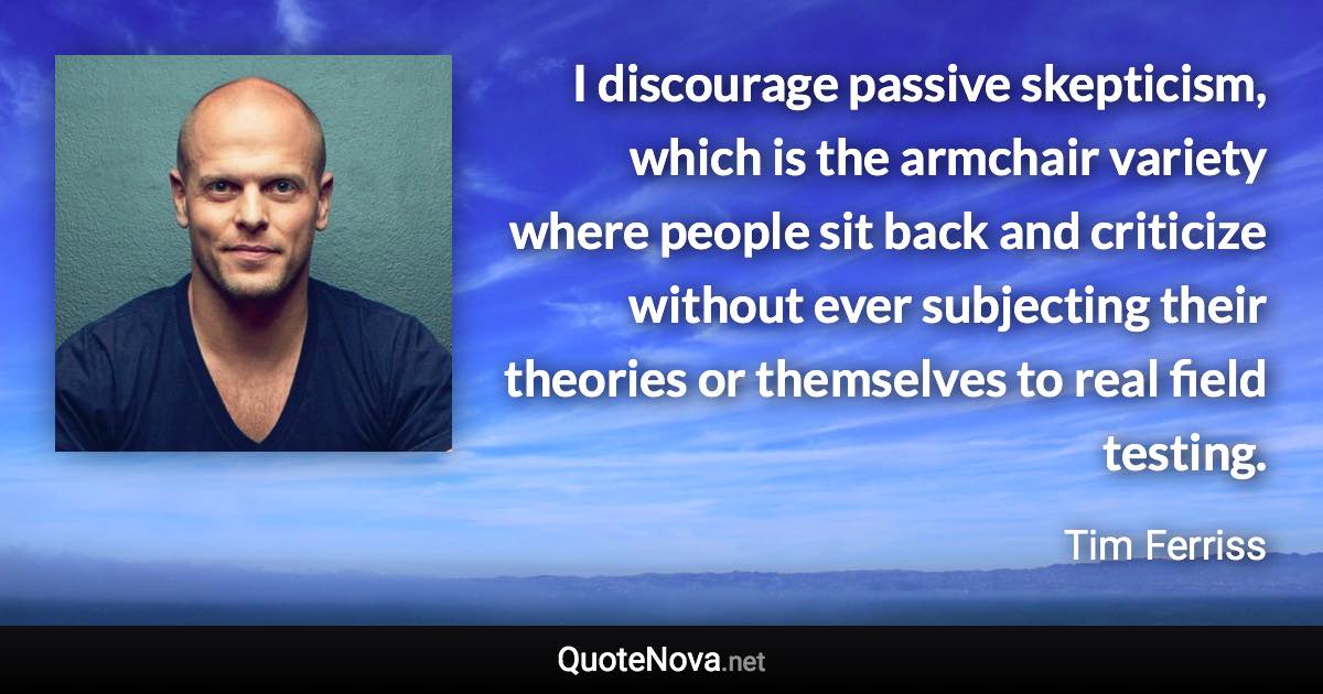 I discourage passive skepticism, which is the armchair variety where people sit back and criticize without ever subjecting their theories or themselves to real field testing. - Tim Ferriss quote