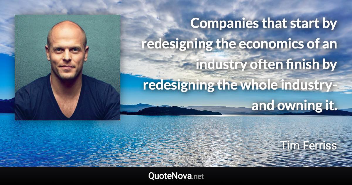 Companies that start by redesigning the economics of an industry often finish by redesigning the whole industry-and owning it. - Tim Ferriss quote