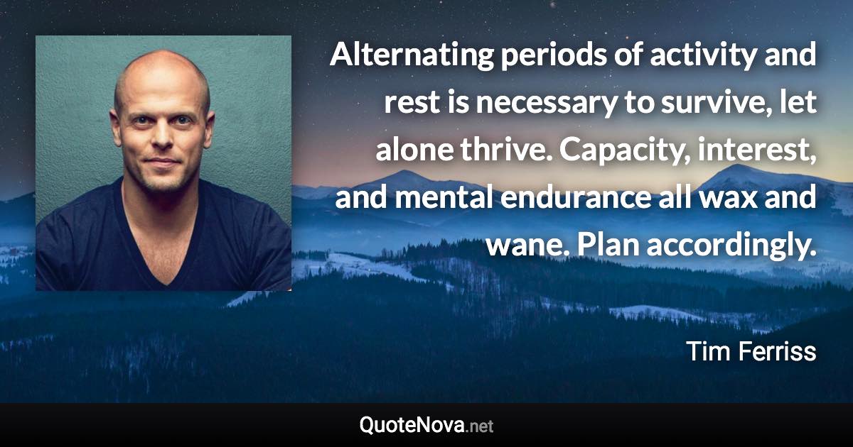 Alternating periods of activity and rest is necessary to survive, let alone thrive. Capacity, interest, and mental endurance all wax and wane. Plan accordingly. - Tim Ferriss quote