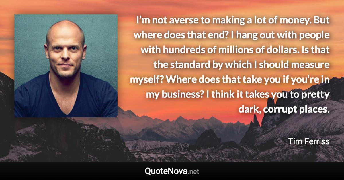 I’m not averse to making a lot of money. But where does that end? I hang out with people with hundreds of millions of dollars. Is that the standard by which I should measure myself? Where does that take you if you’re in my business? I think it takes you to pretty dark, corrupt places. - Tim Ferriss quote