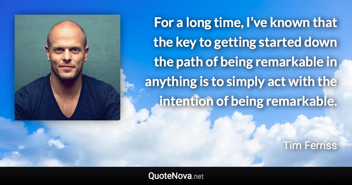 For a long time, I’ve known that the key to getting started down the path of being remarkable in anything is to simply act with the intention of being remarkable. - Tim Ferriss quote