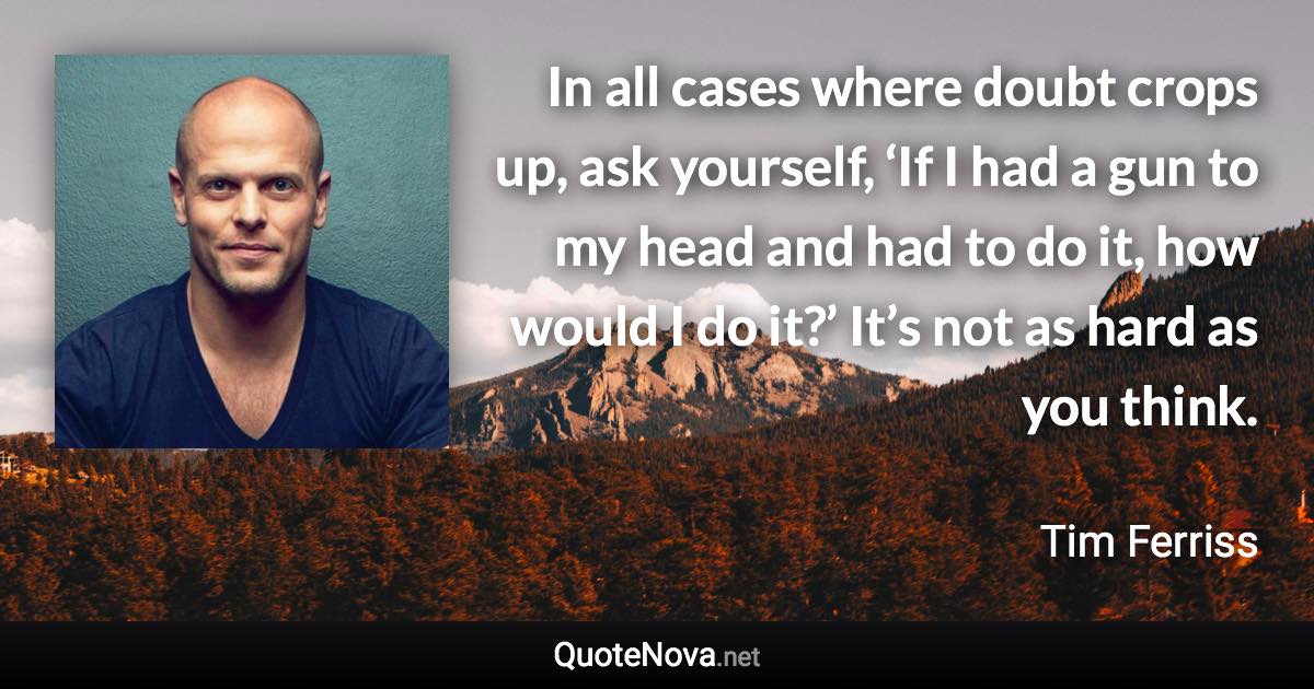 In all cases where doubt crops up, ask yourself, ‘If I had a gun to my head and had to do it, how would I do it?’ It’s not as hard as you think. - Tim Ferriss quote