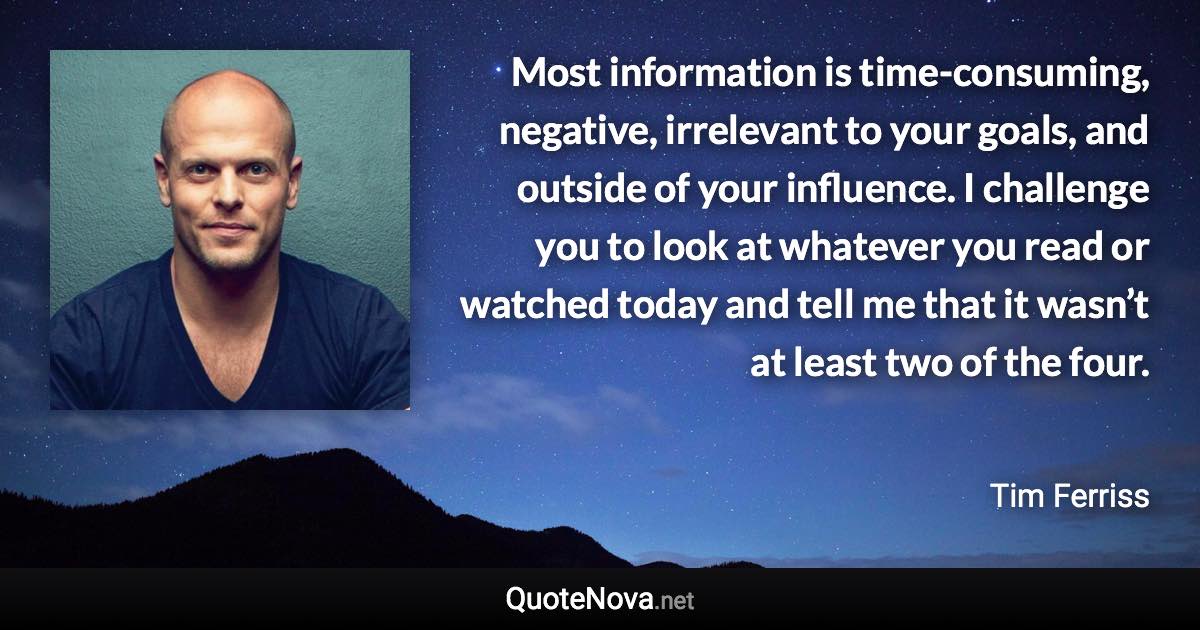 Most information is time-consuming, negative, irrelevant to your goals, and outside of your influence. I challenge you to look at whatever you read or watched today and tell me that it wasn’t at least two of the four. - Tim Ferriss quote