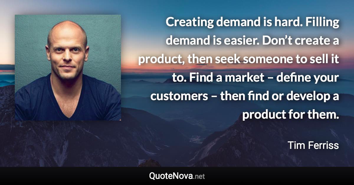 Creating demand is hard. Filling demand is easier. Don’t create a product, then seek someone to sell it to. Find a market – define your customers – then find or develop a product for them. - Tim Ferriss quote