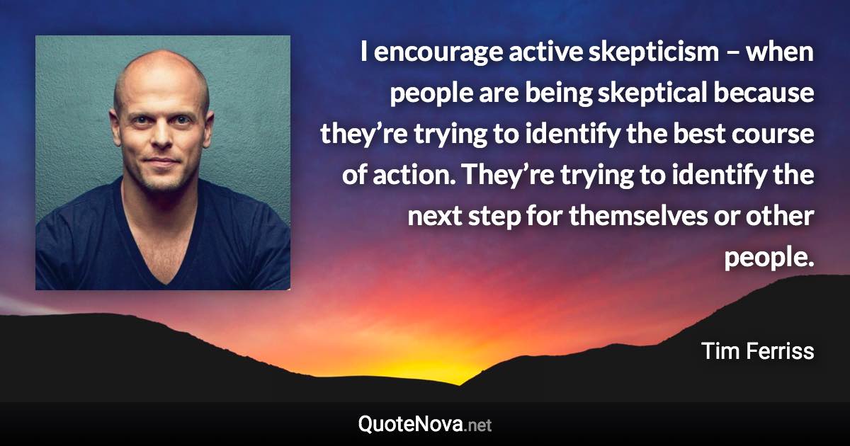 I encourage active skepticism – when people are being skeptical because they’re trying to identify the best course of action. They’re trying to identify the next step for themselves or other people. - Tim Ferriss quote