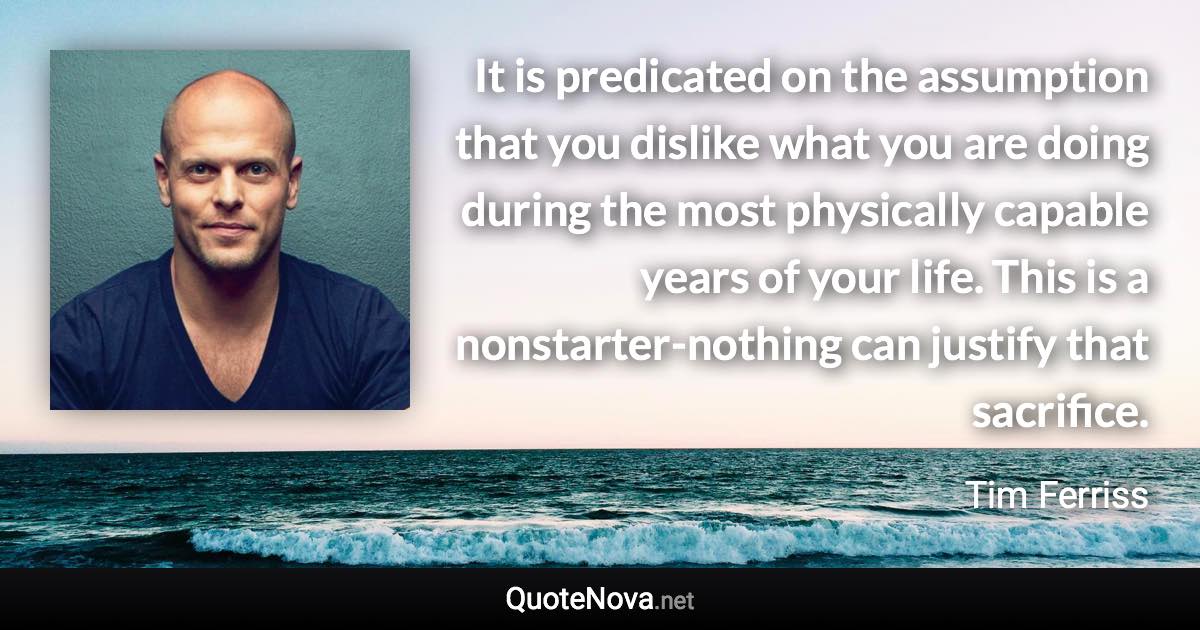 It is predicated on the assumption that you dislike what you are doing during the most physically capable years of your life. This is a nonstarter-nothing can justify that sacrifice. - Tim Ferriss quote