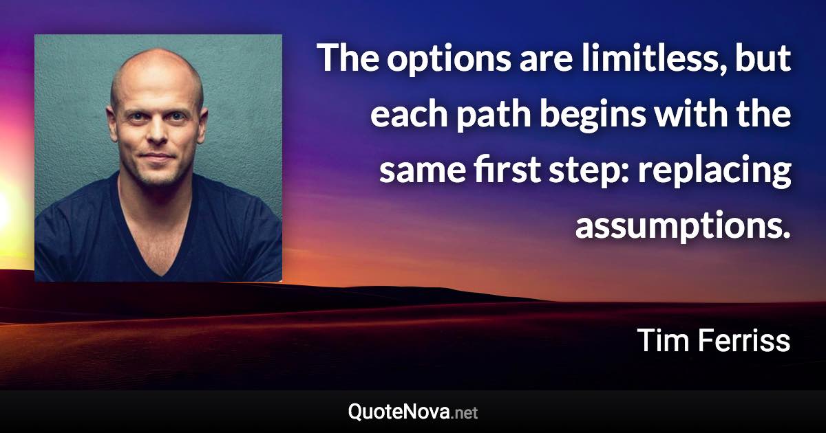 The options are limitless, but each path begins with the same first step: replacing assumptions. - Tim Ferriss quote