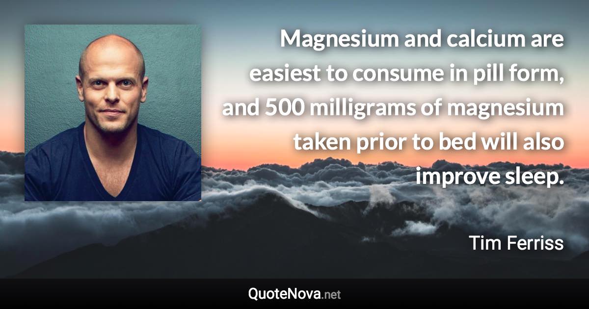 Magnesium and calcium are easiest to consume in pill form, and 500 milligrams of magnesium taken prior to bed will also improve sleep. - Tim Ferriss quote