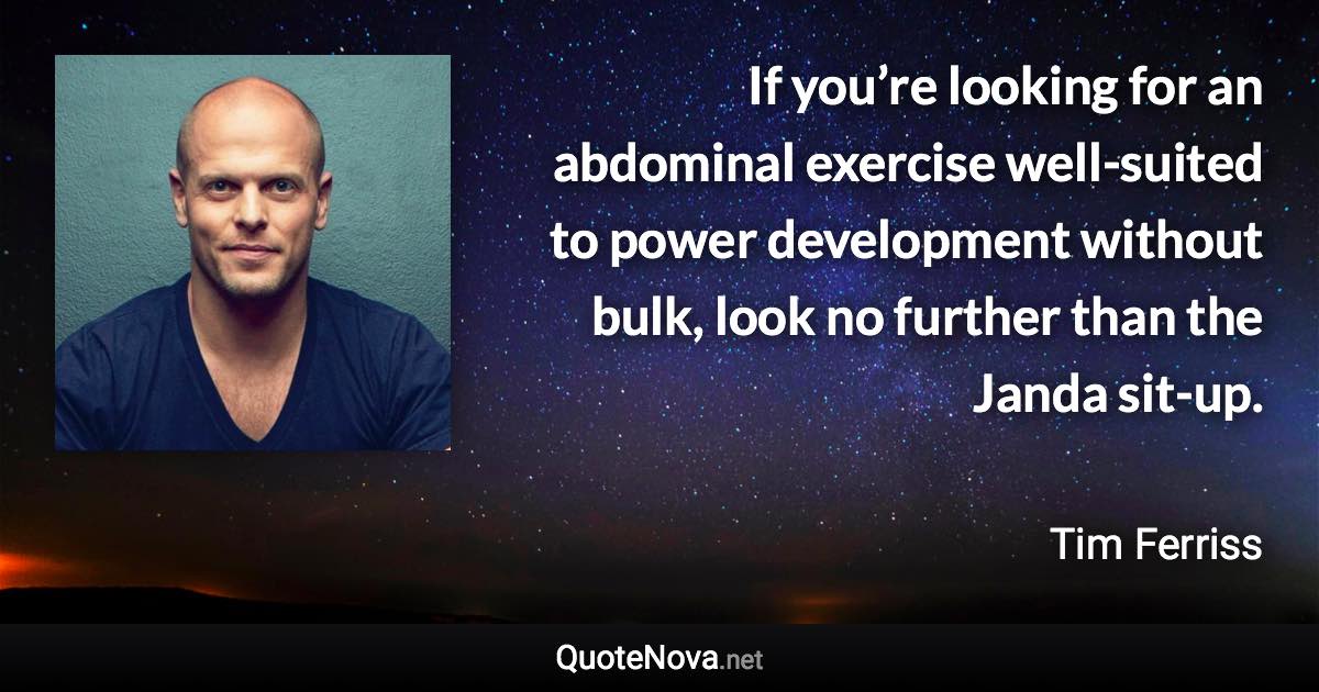 If you’re looking for an abdominal exercise well-suited to power development without bulk, look no further than the Janda sit-up. - Tim Ferriss quote