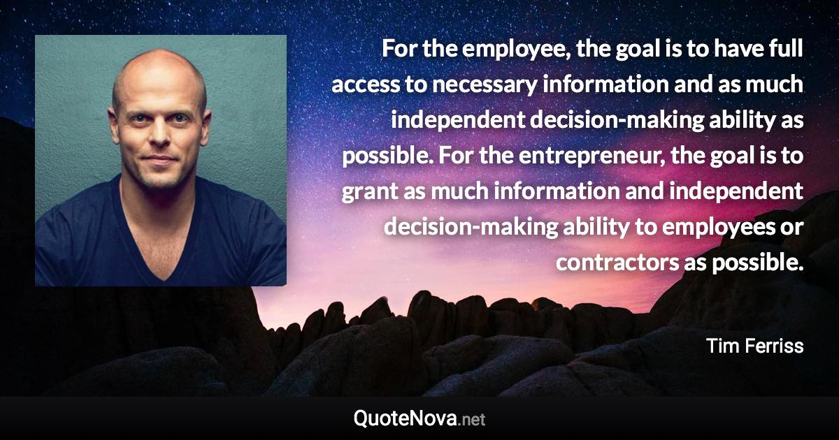 For the employee, the goal is to have full access to necessary information and as much independent decision-making ability as possible. For the entrepreneur, the goal is to grant as much information and independent decision-making ability to employees or contractors as possible. - Tim Ferriss quote