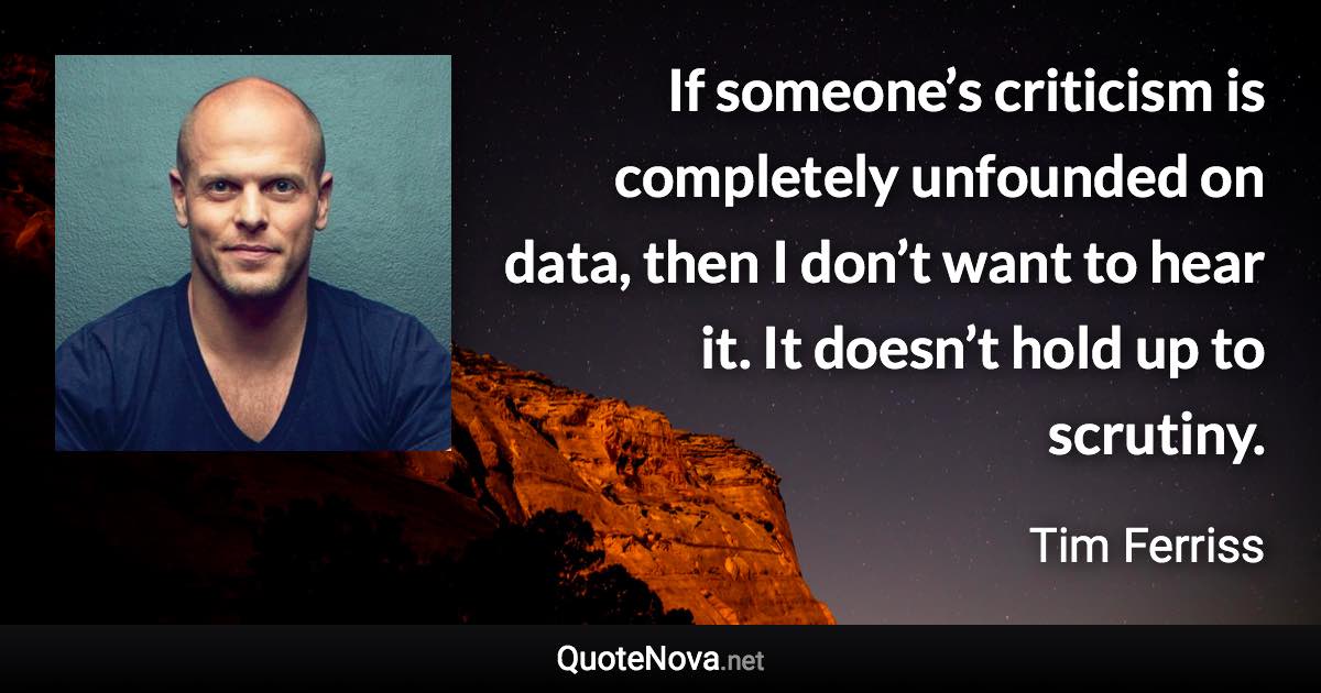 If someone’s criticism is completely unfounded on data, then I don’t want to hear it. It doesn’t hold up to scrutiny. - Tim Ferriss quote
