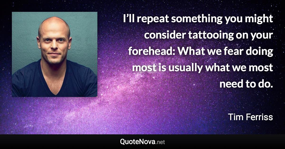 I’ll repeat something you might consider tattooing on your forehead: What we fear doing most is usually what we most need to do. - Tim Ferriss quote