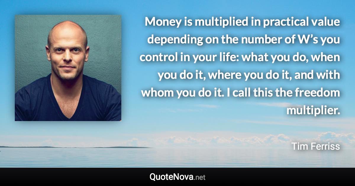 Money is multiplied in practical value depending on the number of W’s you control in your life: what you do, when you do it, where you do it, and with whom you do it. I call this the freedom multiplier. - Tim Ferriss quote