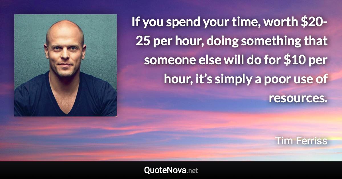 If you spend your time, worth $20-25 per hour, doing something that someone else will do for $10 per hour, it’s simply a poor use of resources. - Tim Ferriss quote