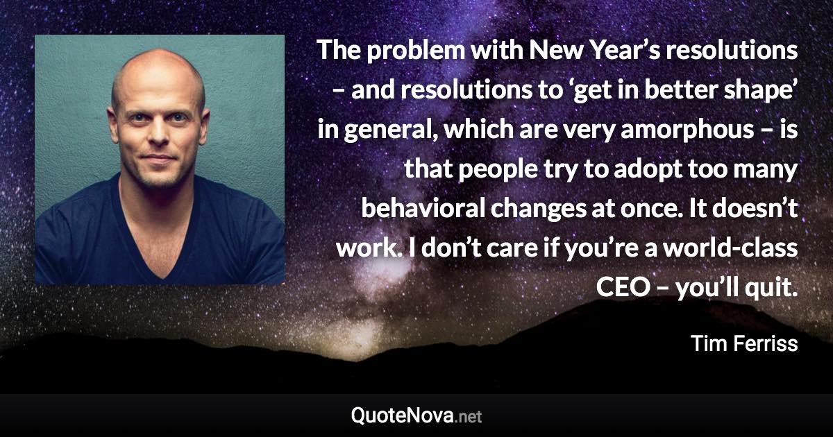 The problem with New Year’s resolutions – and resolutions to ‘get in better shape’ in general, which are very amorphous – is that people try to adopt too many behavioral changes at once. It doesn’t work. I don’t care if you’re a world-class CEO – you’ll quit. - Tim Ferriss quote