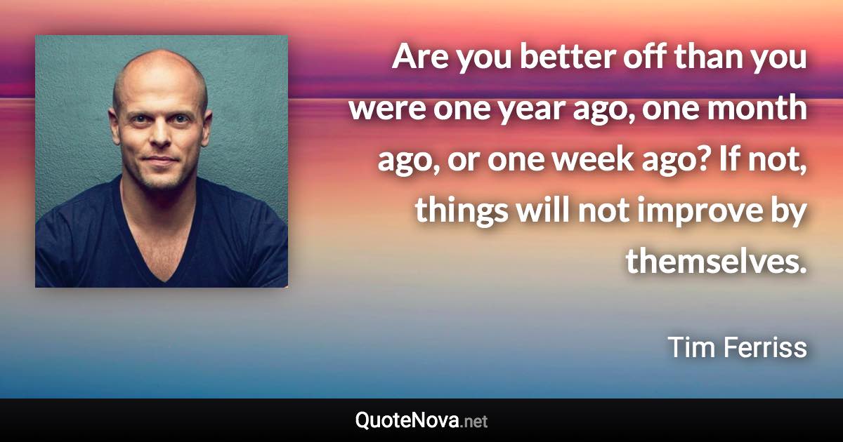 Are you better off than you were one year ago, one month ago, or one week ago? If not, things will not improve by themselves. - Tim Ferriss quote