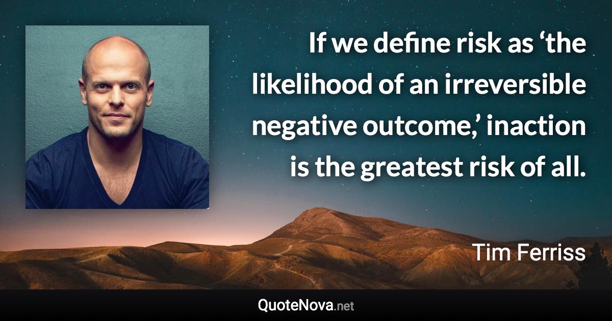 If we define risk as ‘the likelihood of an irreversible negative outcome,’ inaction is the greatest risk of all. - Tim Ferriss quote