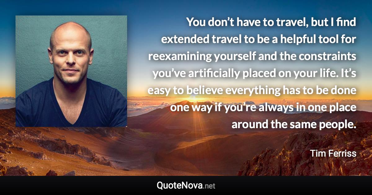 You don’t have to travel, but I find extended travel to be a helpful tool for reexamining yourself and the constraints you’ve artificially placed on your life. It’s easy to believe everything has to be done one way if you’re always in one place around the same people. - Tim Ferriss quote