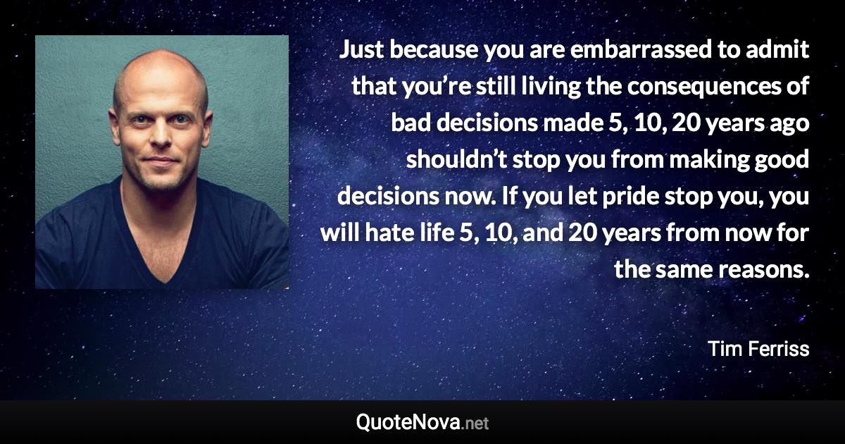 Just because you are embarrassed to admit that you’re still living the consequences of bad decisions made 5, 10, 20 years ago shouldn’t stop you from making good decisions now. If you let pride stop you, you will hate life 5, 10, and 20 years from now for the same reasons. - Tim Ferriss quote