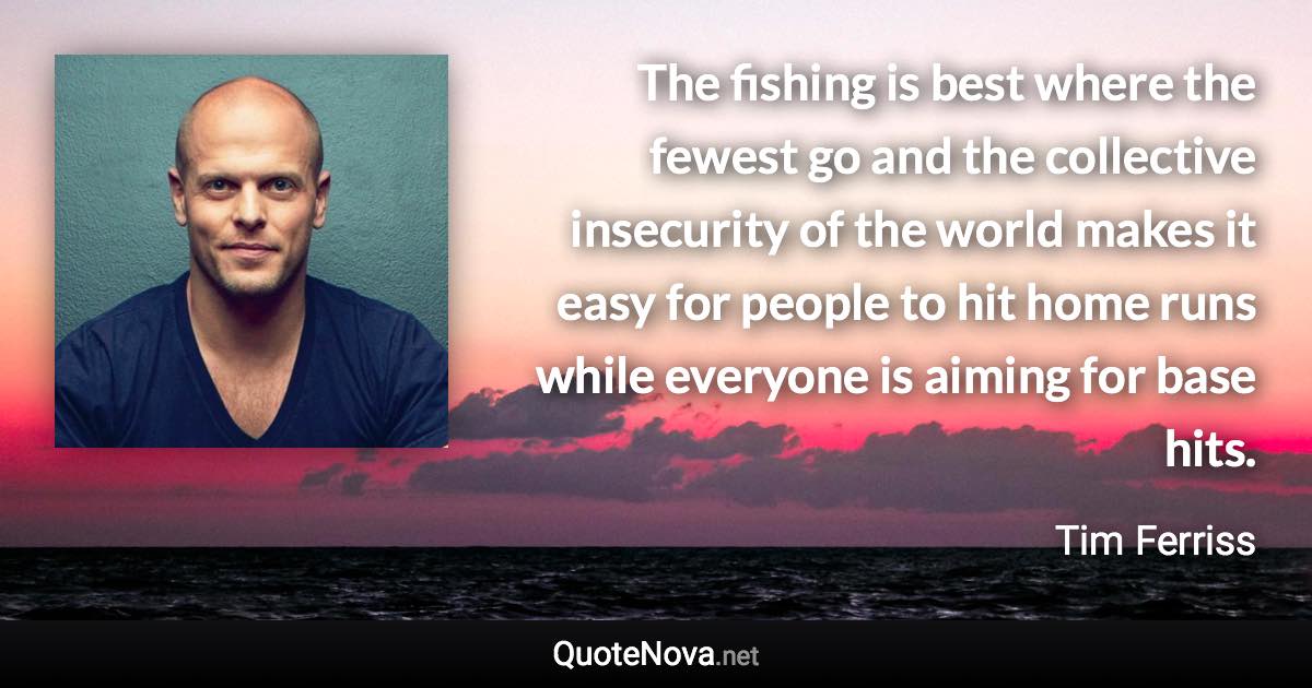 The fishing is best where the fewest go and the collective insecurity of the world makes it easy for people to hit home runs while everyone is aiming for base hits. - Tim Ferriss quote