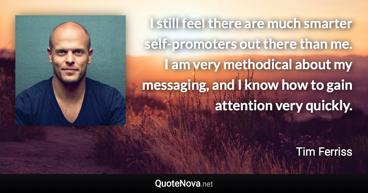 I still feel there are much smarter self-promoters out there than me. I am very methodical about my messaging, and I know how to gain attention very quickly. - Tim Ferriss quote