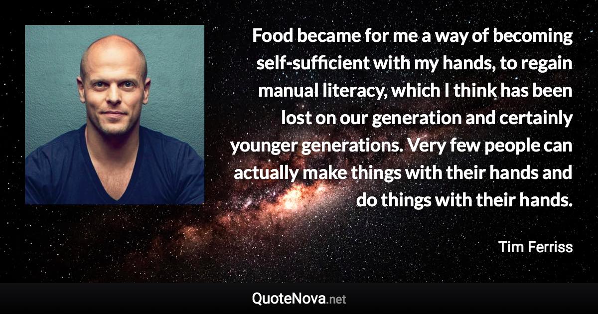 Food became for me a way of becoming self-sufficient with my hands, to regain manual literacy, which I think has been lost on our generation and certainly younger generations. Very few people can actually make things with their hands and do things with their hands. - Tim Ferriss quote