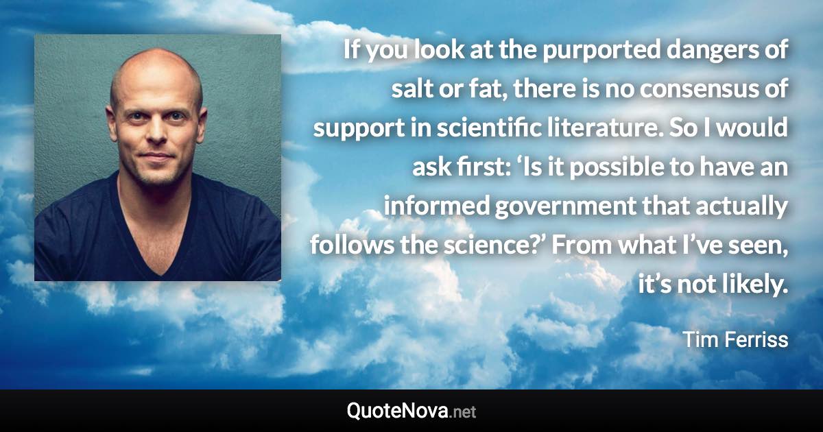 If you look at the purported dangers of salt or fat, there is no consensus of support in scientific literature. So I would ask first: ‘Is it possible to have an informed government that actually follows the science?’ From what I’ve seen, it’s not likely. - Tim Ferriss quote