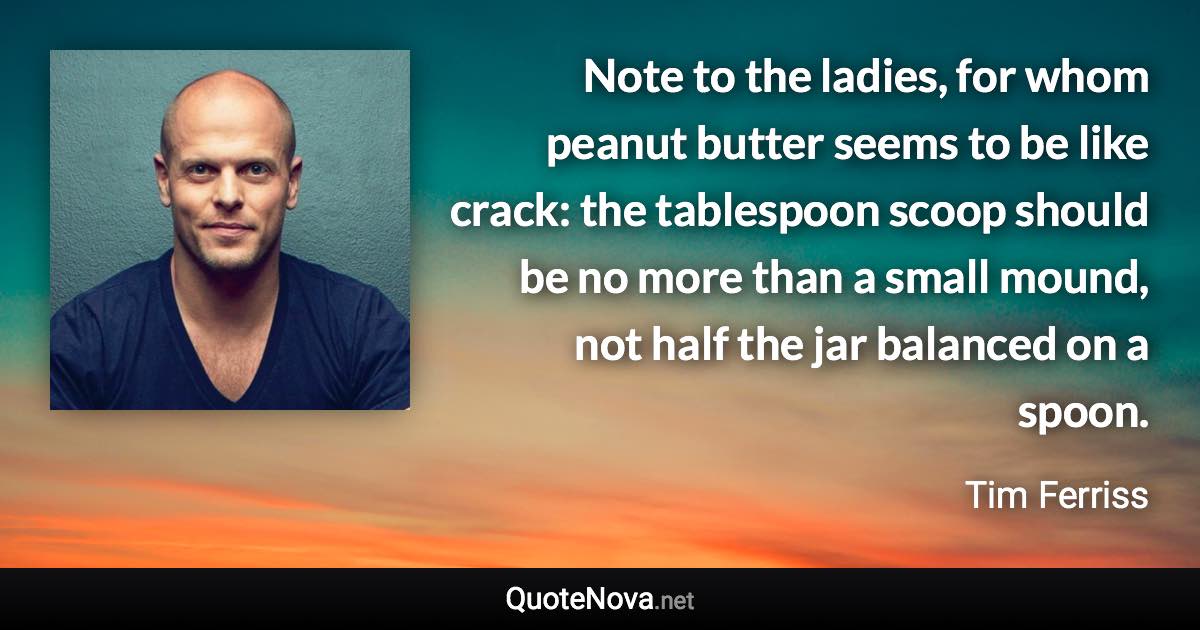 Note to the ladies, for whom peanut butter seems to be like crack: the tablespoon scoop should be no more than a small mound, not half the jar balanced on a spoon. - Tim Ferriss quote