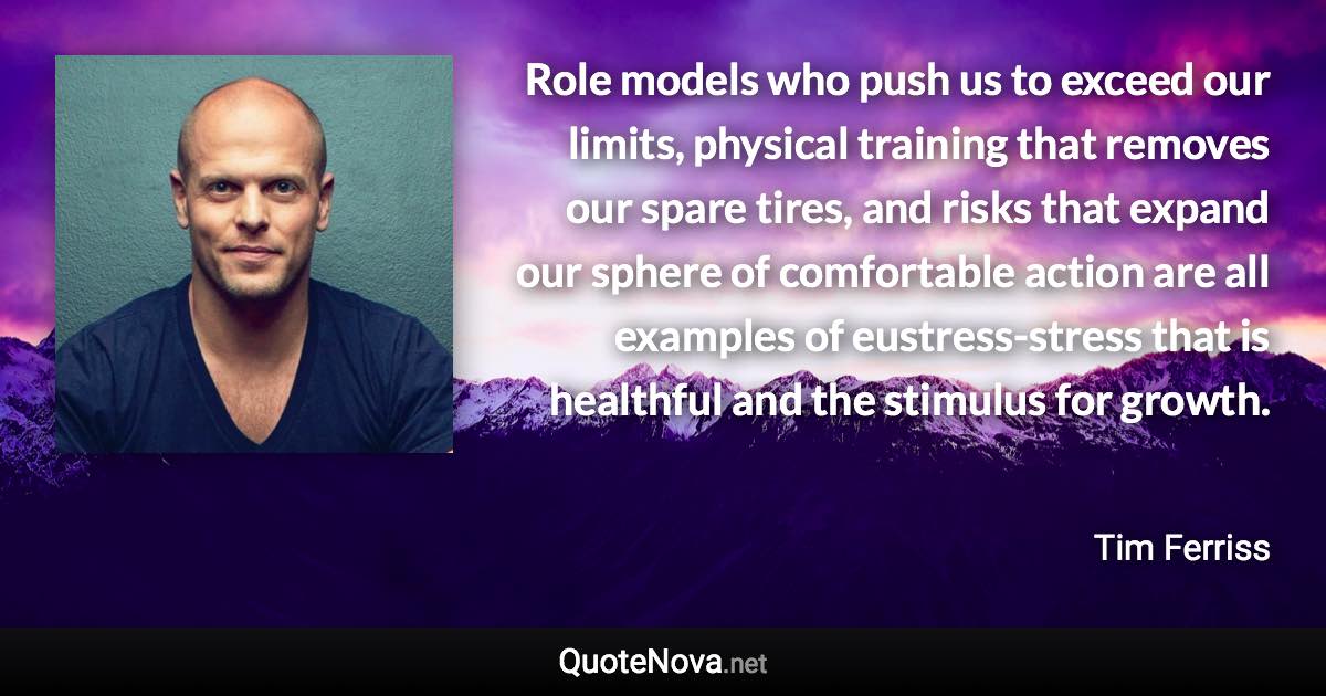 Role models who push us to exceed our limits, physical training that removes our spare tires, and risks that expand our sphere of comfortable action are all examples of eustress-stress that is healthful and the stimulus for growth. - Tim Ferriss quote