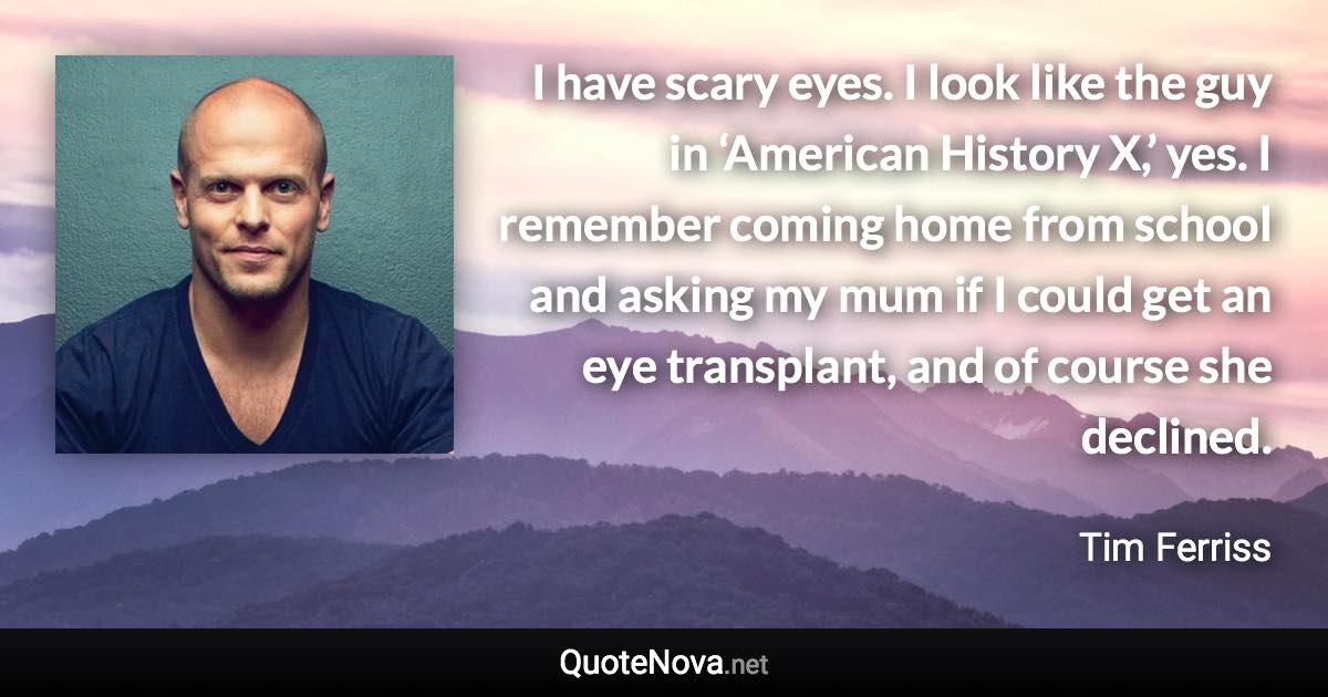 I have scary eyes. I look like the guy in ‘American History X,’ yes. I remember coming home from school and asking my mum if I could get an eye transplant, and of course she declined. - Tim Ferriss quote