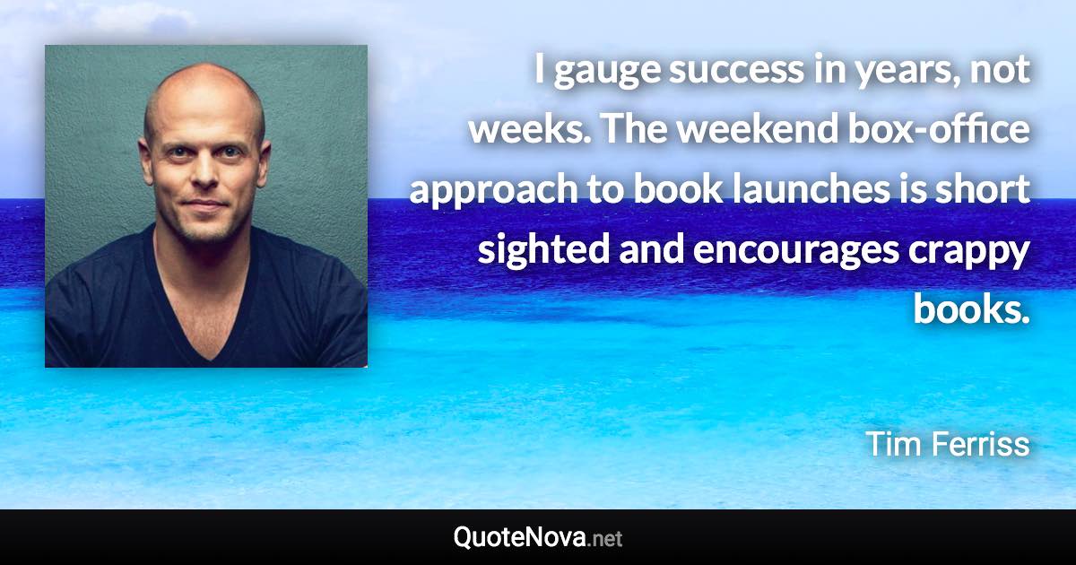 I gauge success in years, not weeks. The weekend box-office approach to book launches is short sighted and encourages crappy books. - Tim Ferriss quote