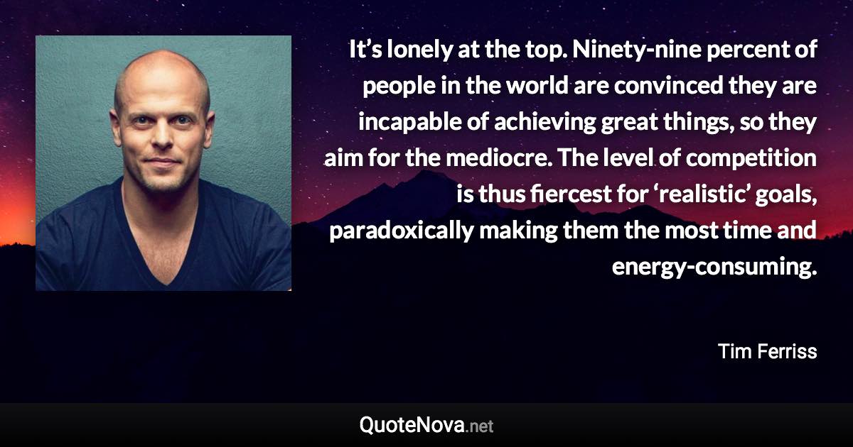 It’s lonely at the top. Ninety-nine percent of people in the world are convinced they are incapable of achieving great things, so they aim for the mediocre. The level of competition is thus fiercest for ‘realistic’ goals, paradoxically making them the most time and energy-consuming. - Tim Ferriss quote